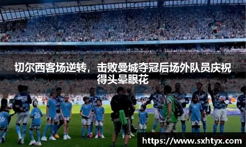切尔西客场逆转，击败曼城夺冠后场外队员庆祝得头晕眼花